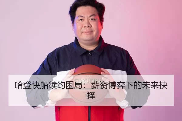哈登快船续约困局：薪资博弈下的未来抉择