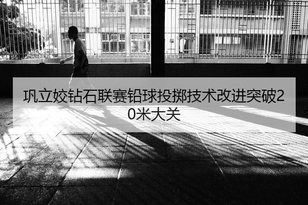 巩立姣钻石联赛铅球投掷技术改进突破20米大关