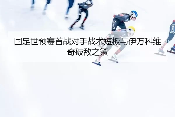 国足世预赛首战对手战术短板与伊万科维奇破敌之策