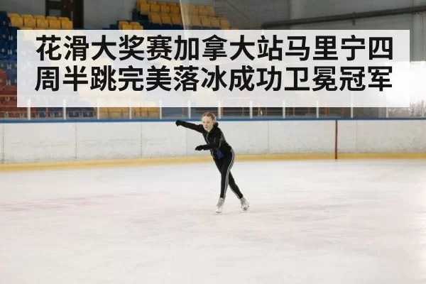 花滑大奖赛加拿大站马里宁四周半跳完美落冰成功卫冕冠军