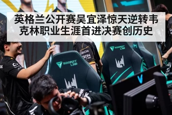 英格兰公开赛吴宜泽惊天逆转韦克林职业生涯首进决赛创历史